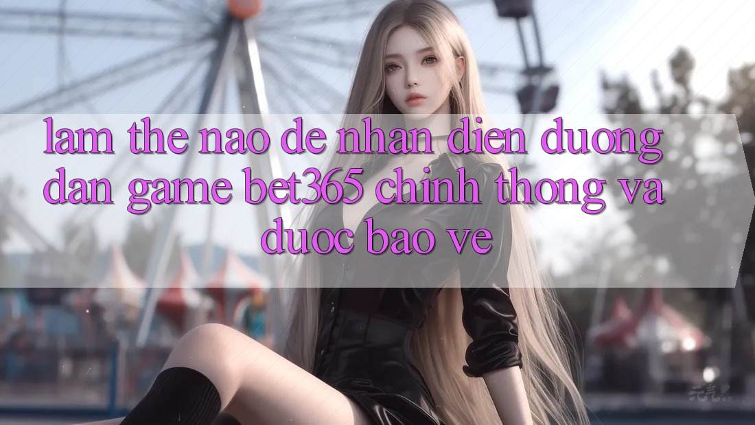 Làm thế nào để nhận diện Đường dẫn Game bet365 chính thống và được bảo vệ?