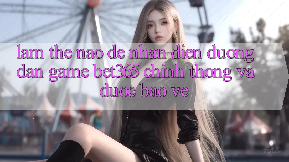 Làm thế nào để nhận diện Đường dẫn Game bet365 chính thống và được bảo vệ?