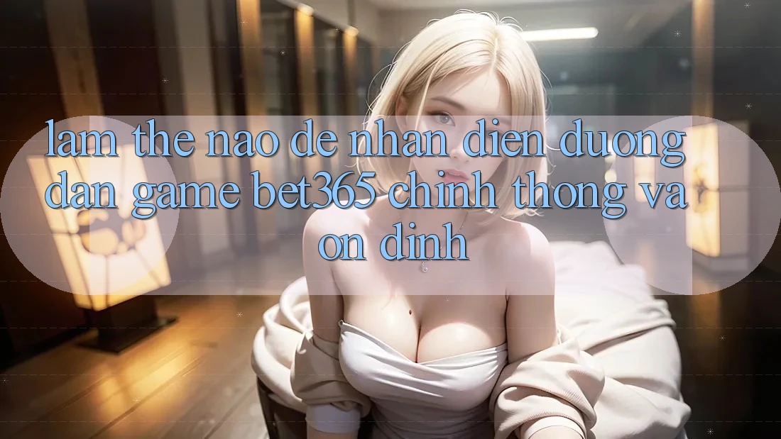 Làm thế nào để nhận diện Đường dẫn Game bet365 chính thống và ổn định?
