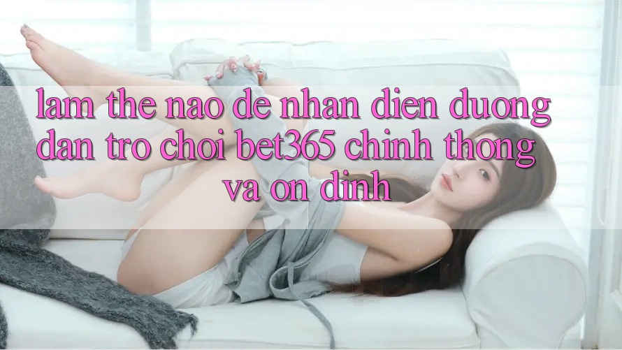 Làm thế nào để nhận diện Đường dẫn Trò chơi bet365 chính thống và ổn định?