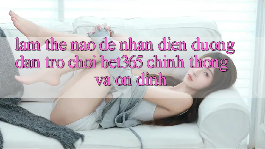 Làm thế nào để nhận diện Đường dẫn Trò chơi bet365 chính thống và ổn định?