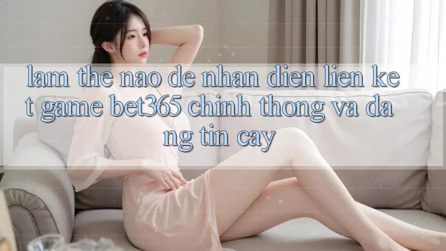 Làm thế nào để nhận diện Liên kết Game bet365 chính thống và đáng tin cậy?