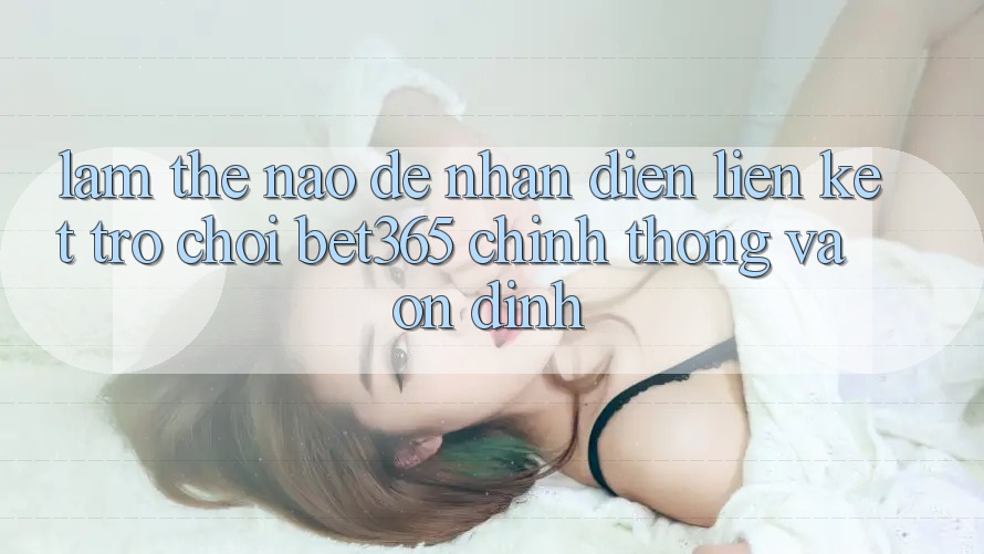 Làm thế nào để nhận diện Liên kết Trò chơi bet365 chính thống và ổn định?