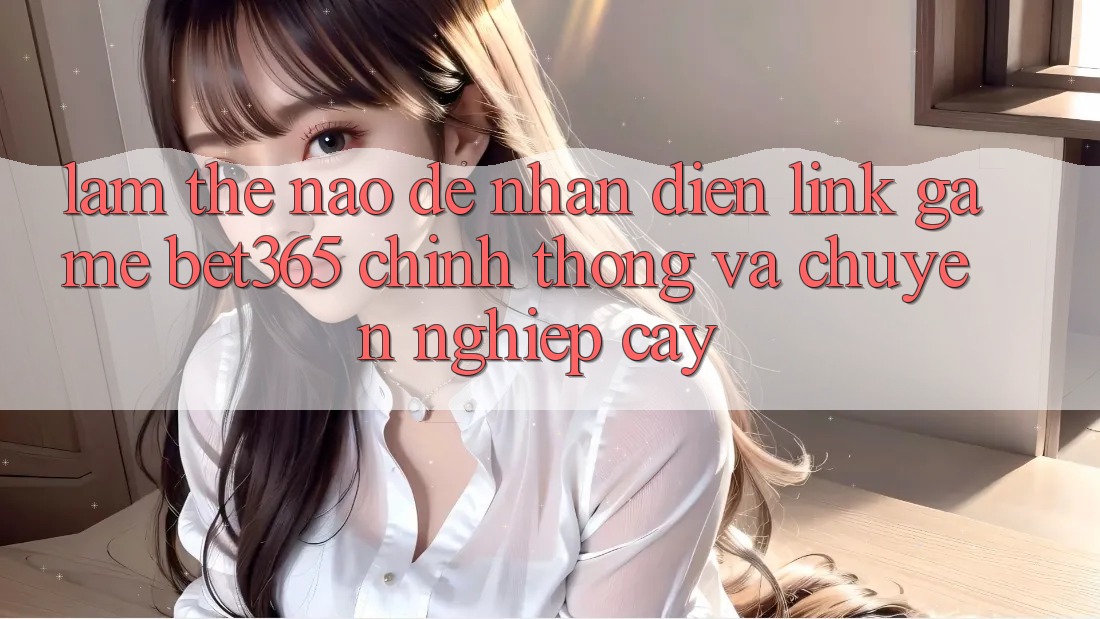 Làm thế nào để nhận diện Link Game bet365 chính thống và chuyên nghiệp cậy?