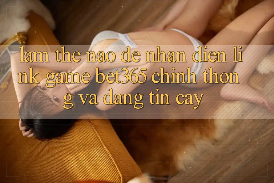 Làm thế nào để nhận diện Link Game bet365 chính thống và đáng tin cậy?