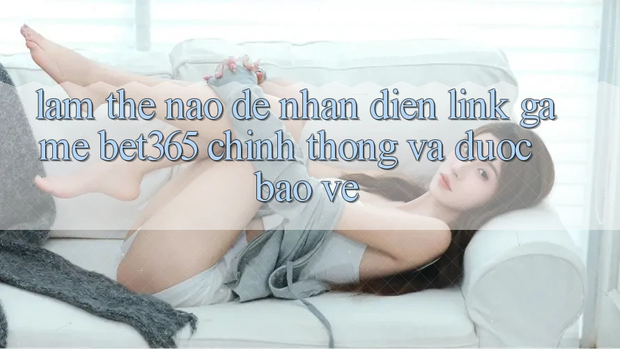 Làm thế nào để nhận diện Link Game bet365 chính thống và được bảo vệ?