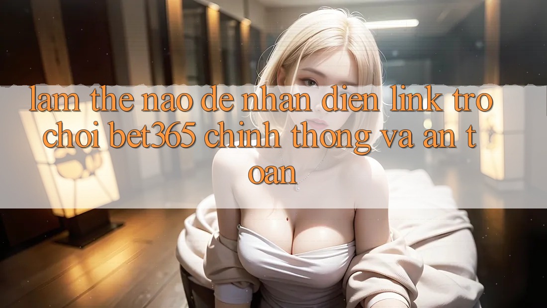 Làm thế nào để nhận diện Link Trò chơi bet365 chính thống và an toàn?
