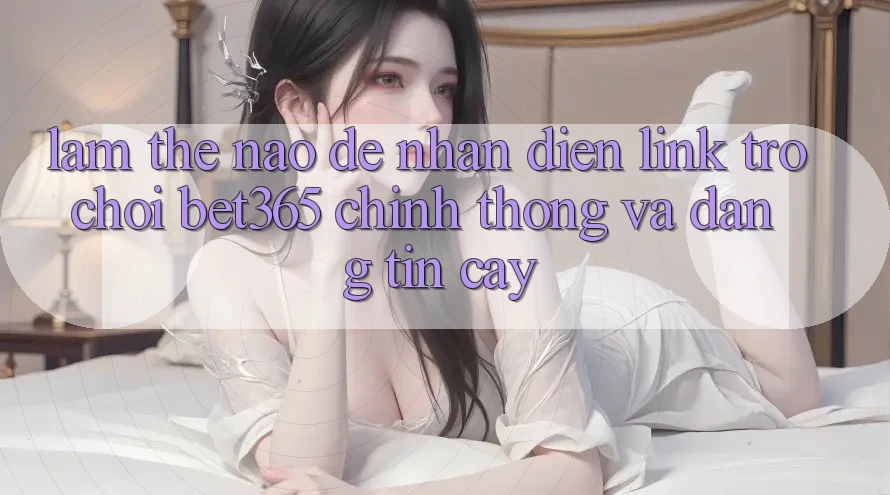 Làm thế nào để nhận diện Link Trò chơi bet365 chính thống và đáng tin cậy?