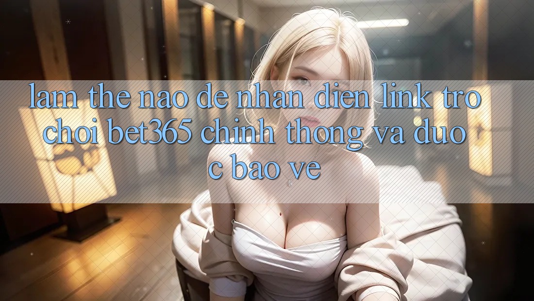 Làm thế nào để nhận diện Link Trò chơi bet365 chính thống và được bảo vệ?