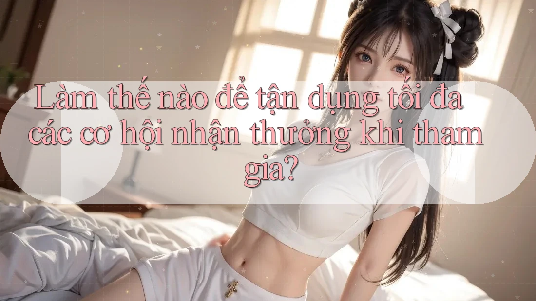 Làm thế nào để tận dụng tối đa các cơ hội nhận thưởng khi tham gia?