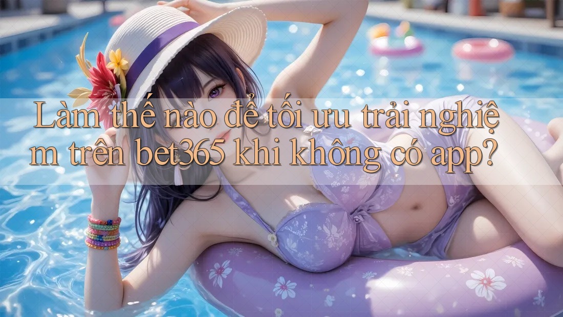 Làm thế nào để tối ưu trải nghiệm trên bet365 khi không có app?