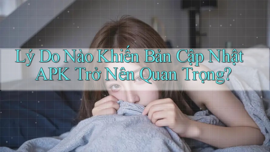Lý Do Nào Khiến Bản Cập Nhật APK Trở Nên Quan Trọng?