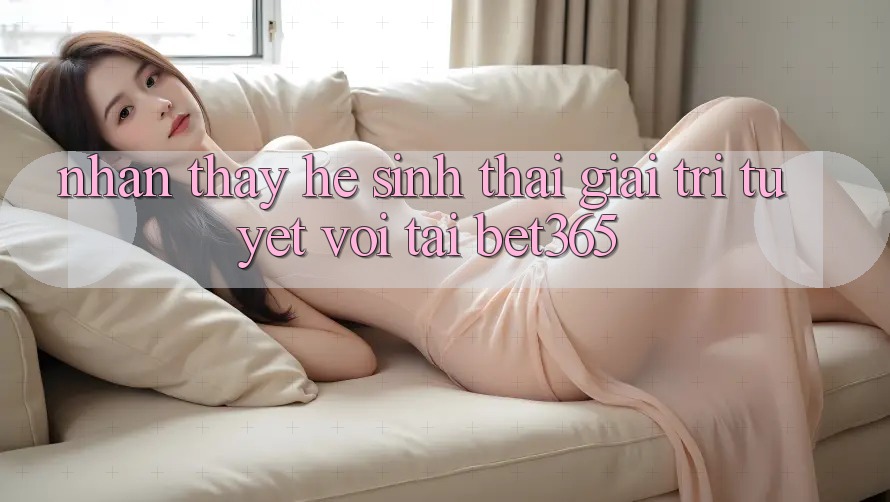 Nhận thấy hệ sinh thái giải trí tuyệt vời tại bet365