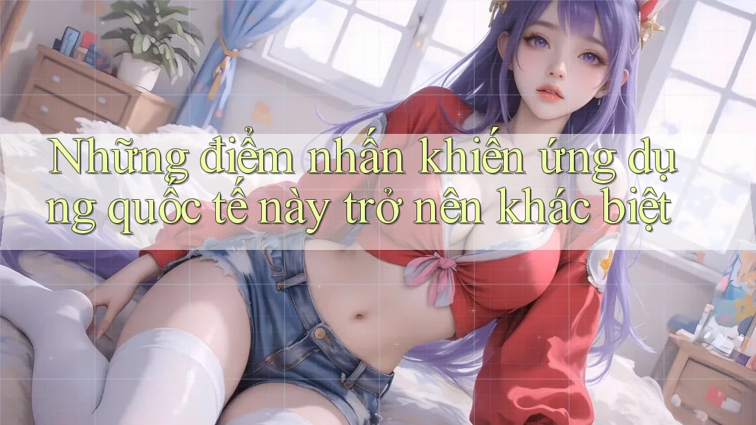 Những điểm nhấn khiến ứng dụng quốc tế này trở nên khác biệt