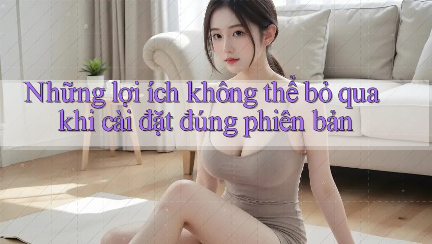 Những lợi ích không thể bỏ qua khi cài đặt đúng phiên bản