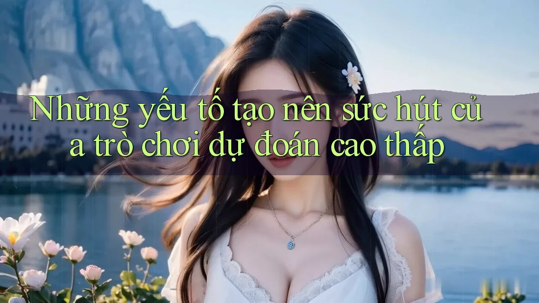 Những yếu tố tạo nên sức hút của trò chơi dự đoán cao thấp