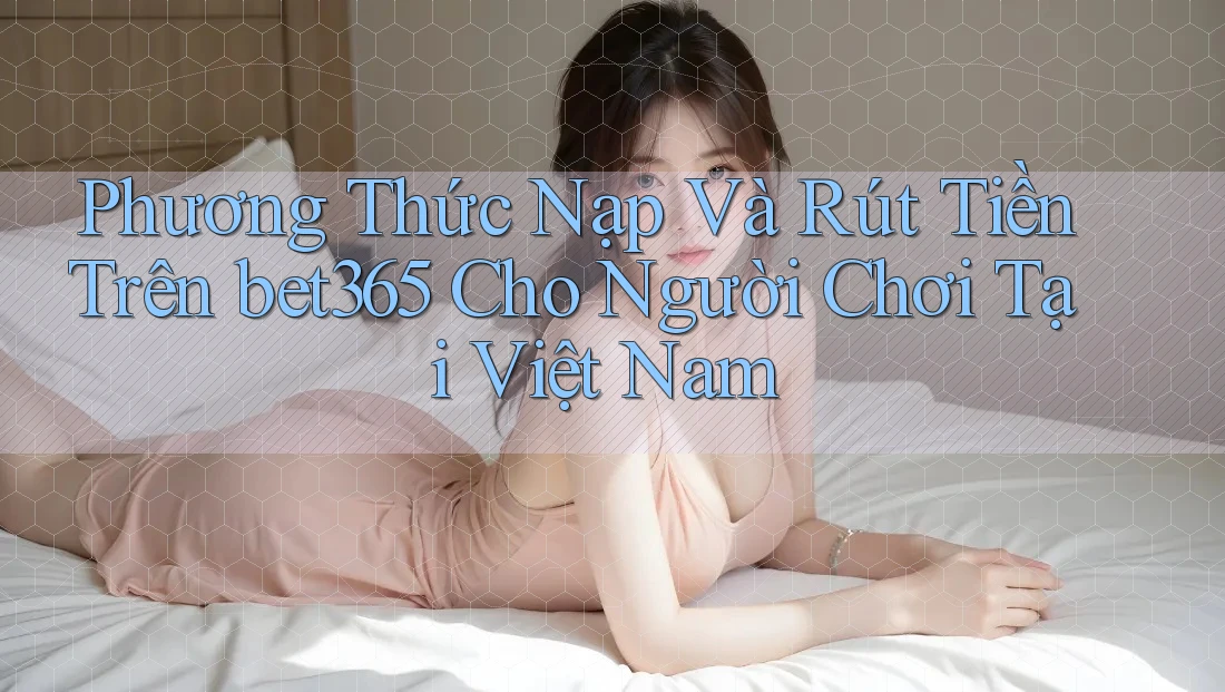 Phương Thức Nạp Và Rút Tiền Trên bet365 Cho Người Chơi Tại Việt Nam