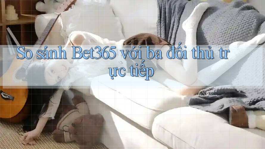 So sánh bet365 với ba đối thủ trực tiếp
