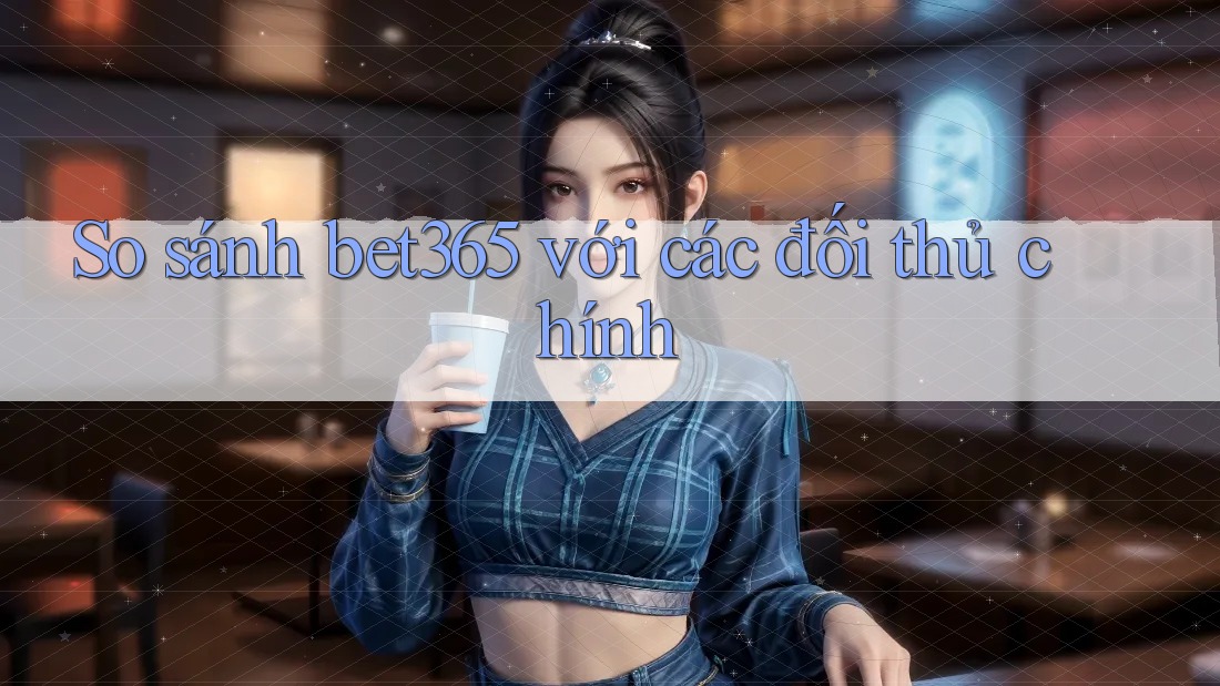 So sánh bet365 với các đối thủ chính