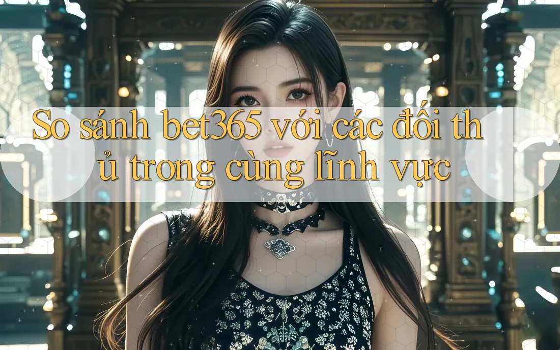 So sánh bet365 với các đối thủ trong cùng lĩnh vực