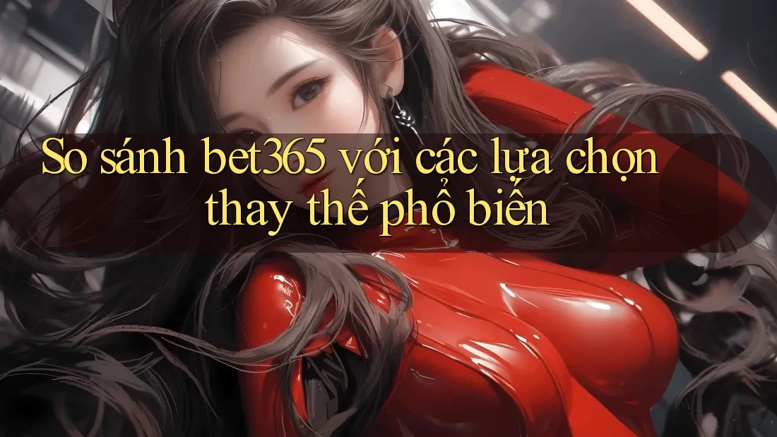 So sánh bet365 với các lựa chọn thay thế phổ biến