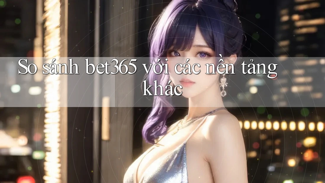So sánh bet365 với các nền tảng khác
