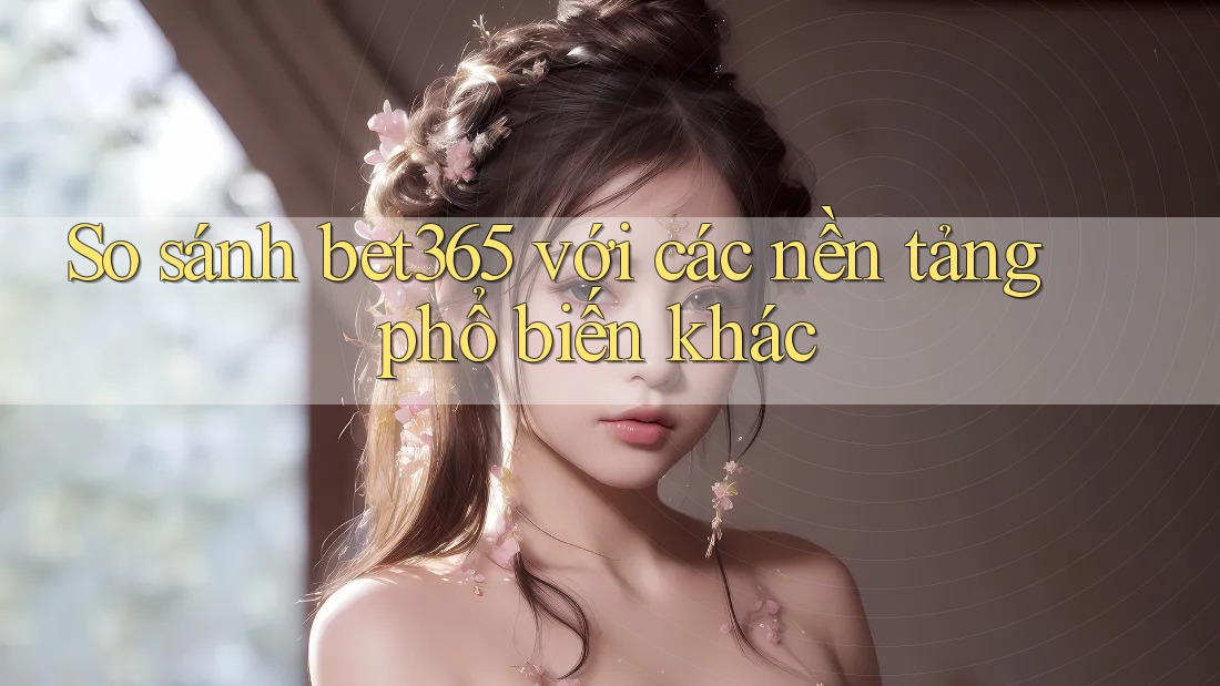 So sánh bet365 với các nền tảng phổ biến khác