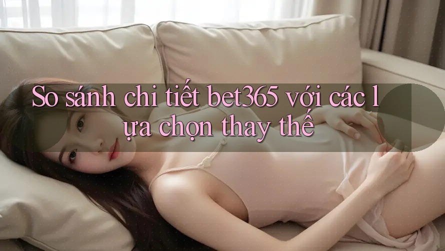 So sánh chi tiết bet365 với các lựa chọn thay thế