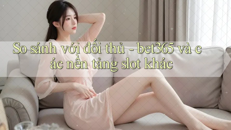 So sánh với đối thủ - bet365 và các nền tảng slot khác