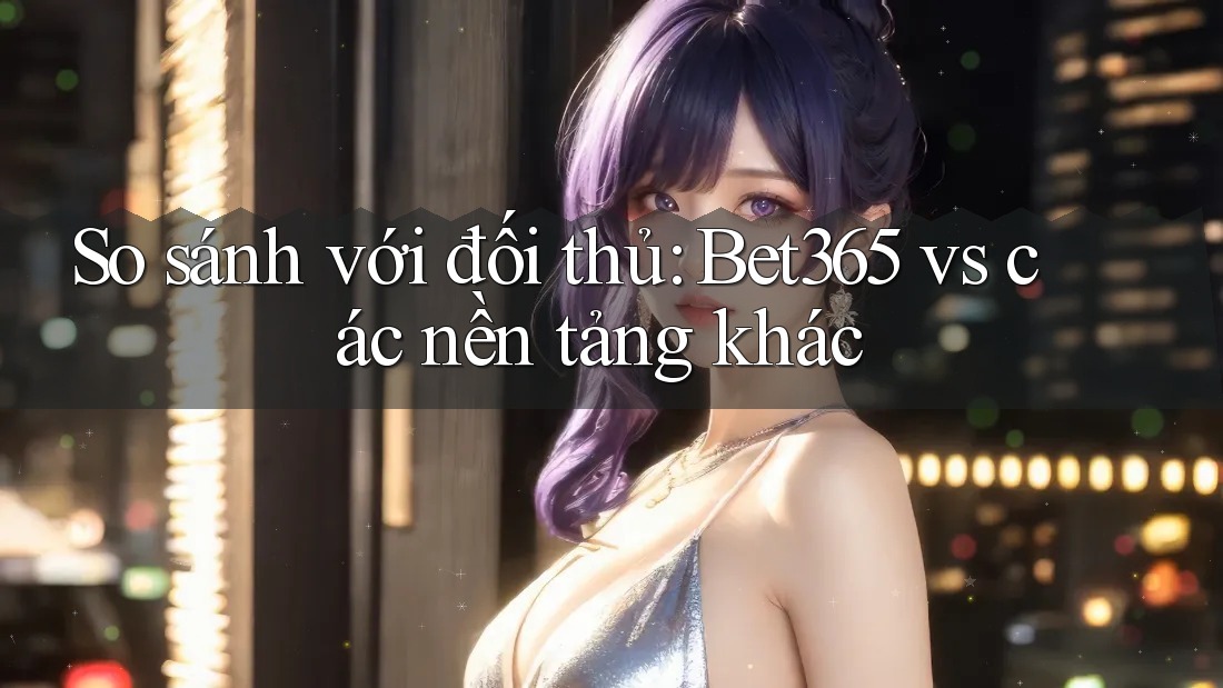 So sánh với đối thủ: bet365 vs. các nền tảng khác