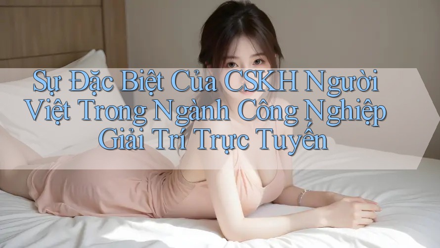 Sự Đặc Biệt Của CSKH Người Việt Trong Ngành Công Nghiệp Giải Trí Trực Tuyến