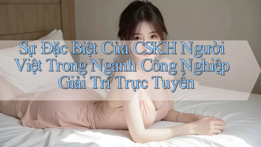 Sự Đặc Biệt Của CSKH Người Việt Trong Ngành Công Nghiệp Giải Trí Trực Tuyến