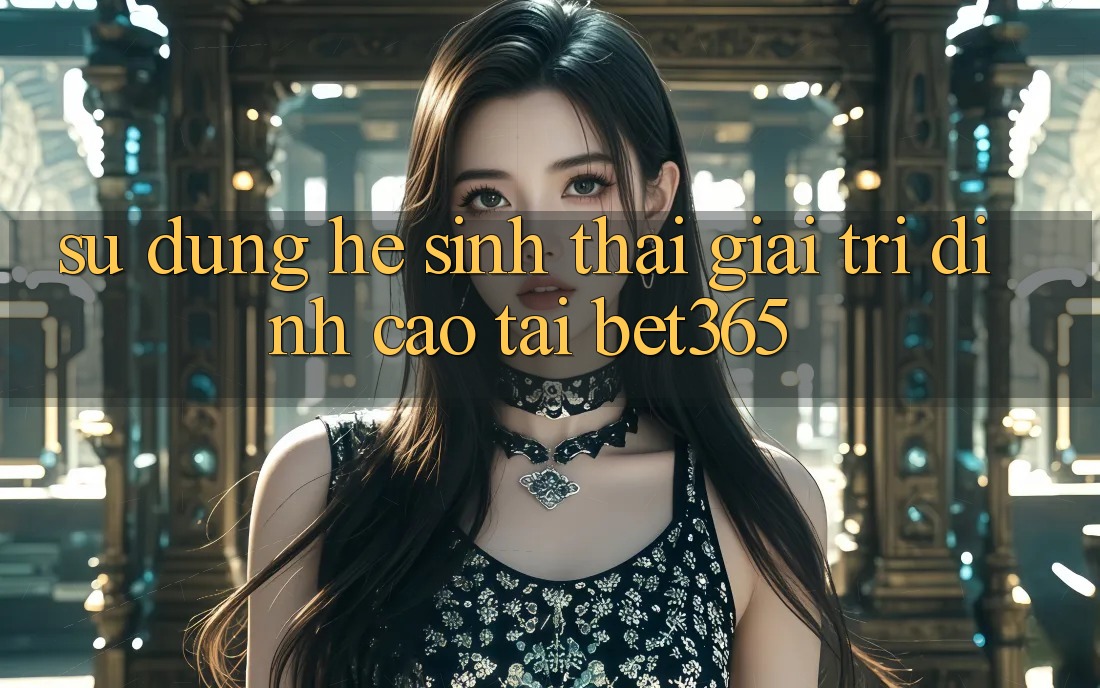 Sử dụng hệ sinh thái giải trí đỉnh cao tại bet365
