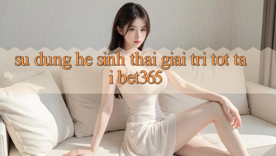 Sử dụng hệ sinh thái giải trí tốt tại bet365