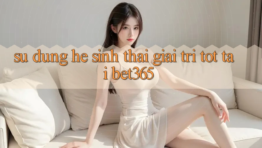 Sử dụng hệ sinh thái giải trí tốt tại bet365