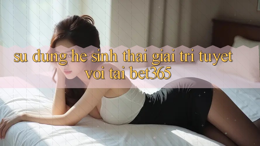 Sử dụng hệ sinh thái giải trí tuyệt vời tại bet365