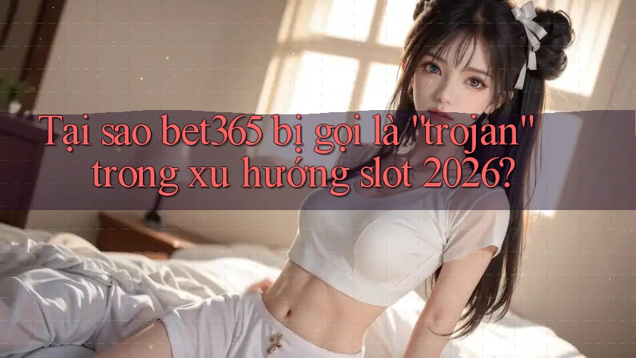 Tại sao bet365 bị gọi là “trojan” trong xu hướng slot 2026?