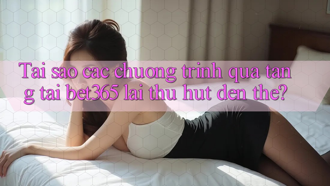 Tai sao cac chuong trinh qua tang tai bet365 lai thu hut den the?