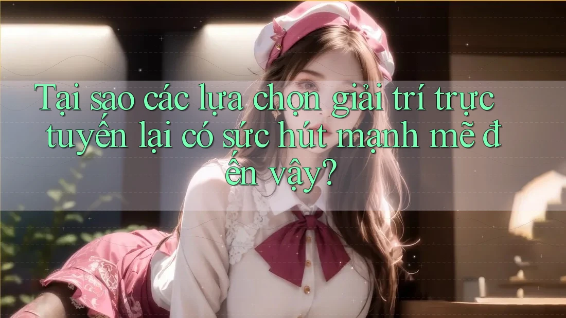 Tại sao các lựa chọn giải trí trực tuyến lại có sức hút mạnh mẽ đến vậy?