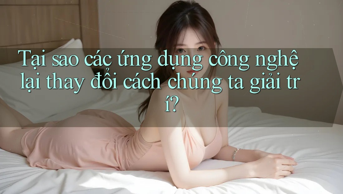 Tại sao các ứng dụng công nghệ lại thay đổi cách chúng ta giải trí?