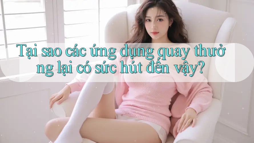 Tại sao các ứng dụng quay thưởng lại có sức hút đến vậy?
