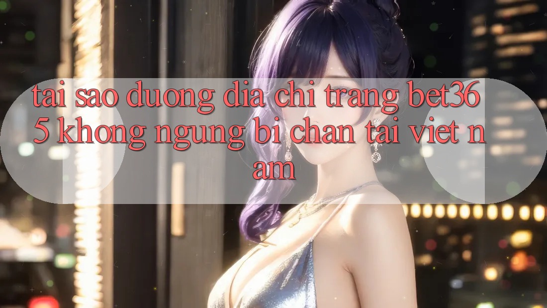 Tại sao đường địa chỉ trang bet365 không ngừng bị chặn tại Việt Nam?