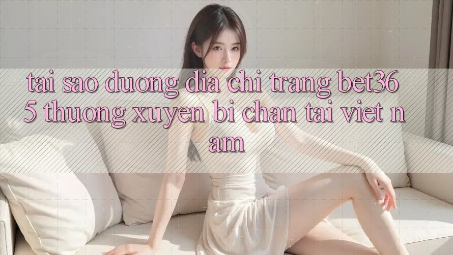Tại sao đường địa chỉ trang bet365 thường xuyên bị chặn tại Việt Nam?