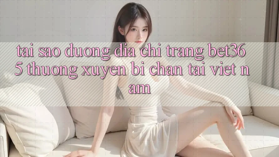 Tại sao đường địa chỉ trang bet365 thường xuyên bị chặn tại Việt Nam?