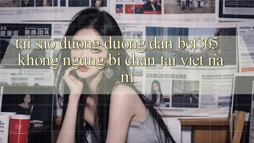Tại sao đường đường dẫn bet365 không ngừng bị chặn tại Việt Nam?