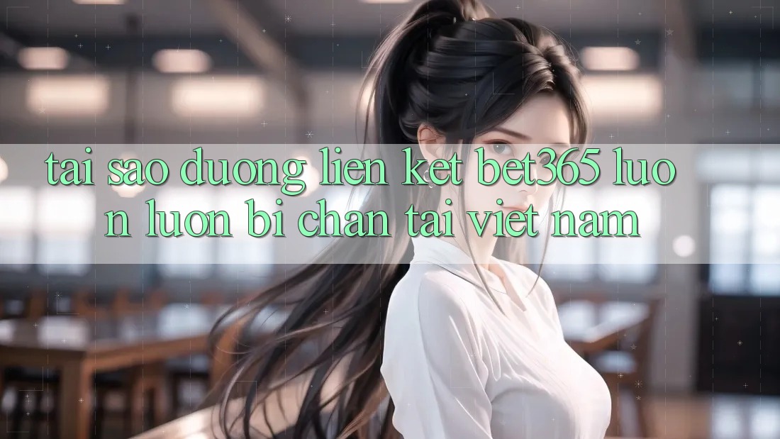 Tại sao đường liên kết bet365 luôn luôn bị chặn tại Việt Nam?