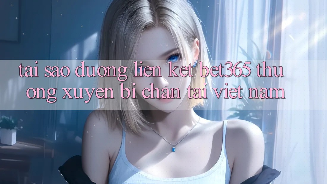 Tại sao đường liên kết bet365 thường xuyên bị chặn tại Việt Nam?