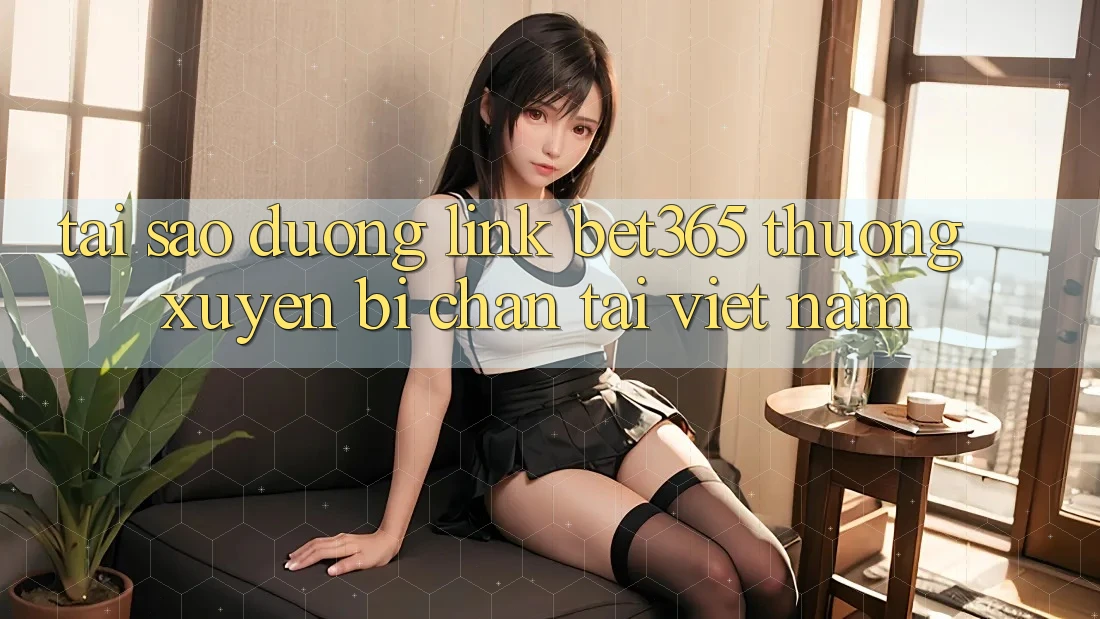 Tại sao đường link bet365 thường xuyên bị chặn tại Việt Nam?