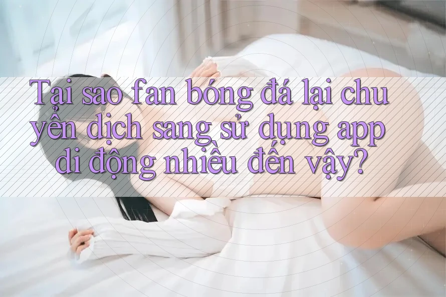 Tại sao fan bóng đá lại chuyển dịch sang sử dụng app di động nhiều đến vậy?