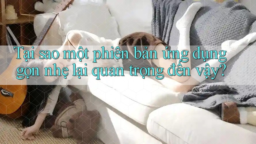 Tại sao một phiên bản ứng dụng gọn nhẹ lại quan trọng đến vậy?